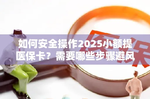 如何安全操作2025小额提医保卡？需要哪些步骤避风险？